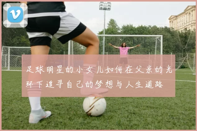 足球明星的小女儿如何在父亲的光环下追寻自己的梦想与人生道路