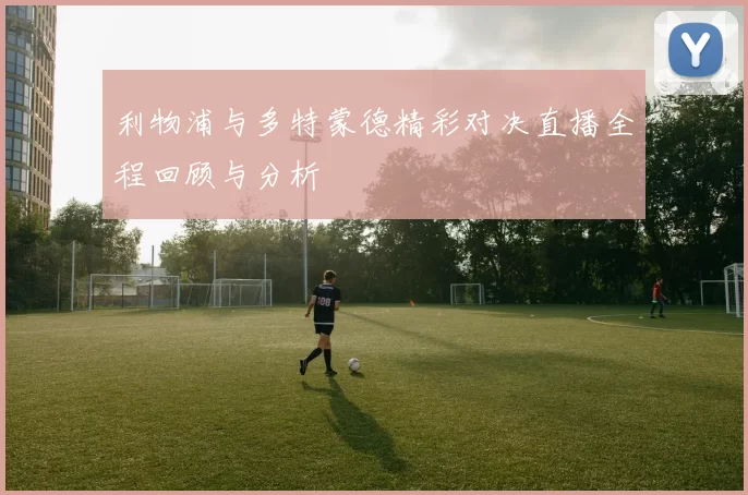 利物浦与多特蒙德精彩对决直播全程回顾与分析