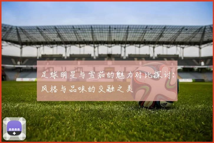 足球明星与雪茄的魅力对比探讨：风格与品味的交融之美
