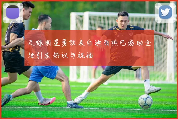 足球明星勇敢表白迪丽热巴感动全场引发热议与祝福