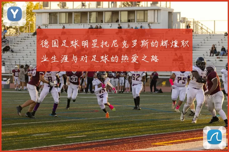 德国足球明星托尼克罗斯的辉煌职业生涯与对足球的热爱之路