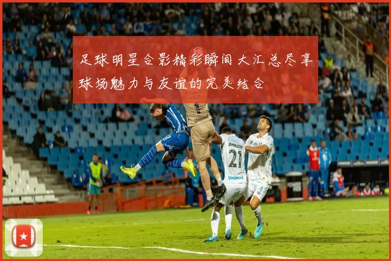 足球明星合影精彩瞬间大汇总尽享球场魅力与友谊的完美结合