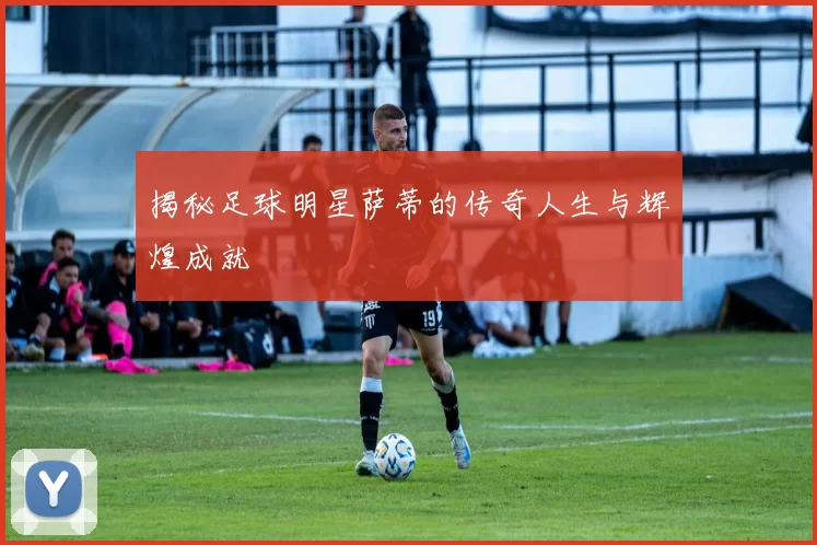 揭秘足球明星萨蒂的传奇人生与辉煌成就