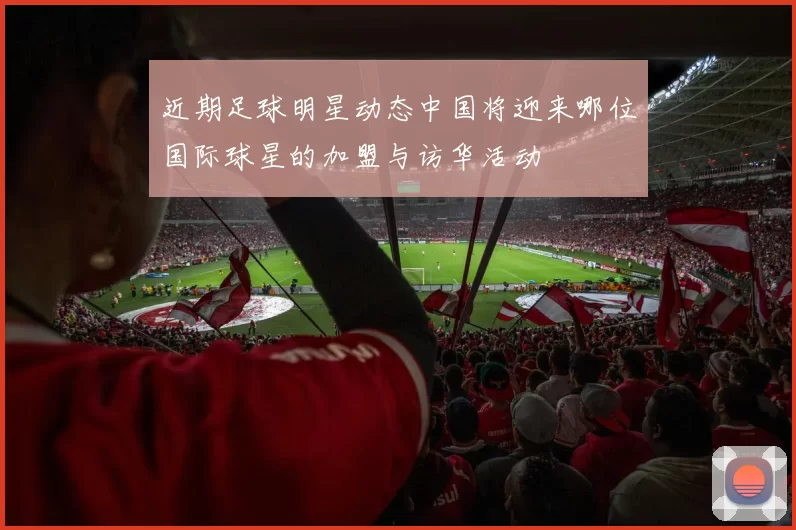 近期足球明星动态中国将迎来哪位国际球星的加盟与访华活动