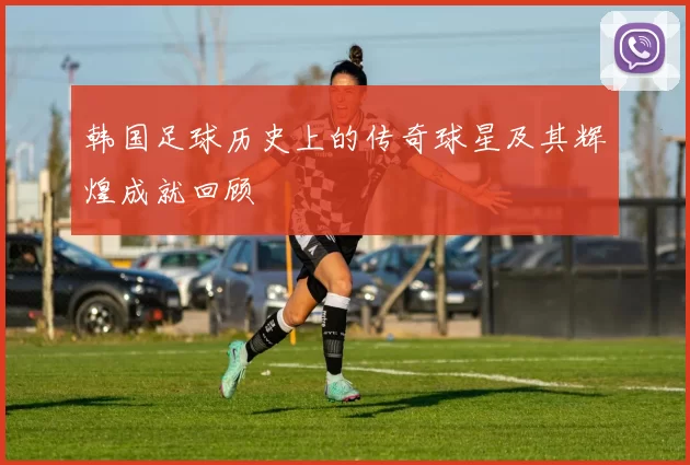 韩国足球历史上的传奇球星及其辉煌成就回顾