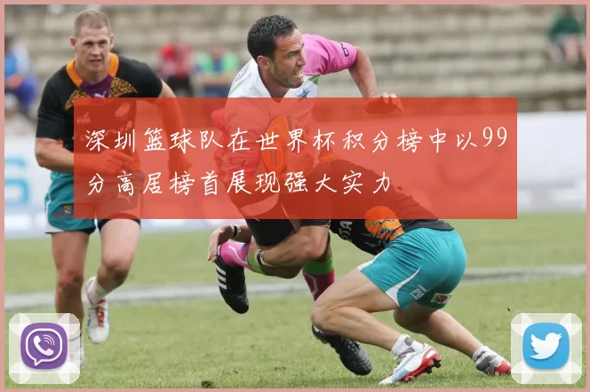 深圳篮球队在世界杯积分榜中以99分高居榜首展现强大实力