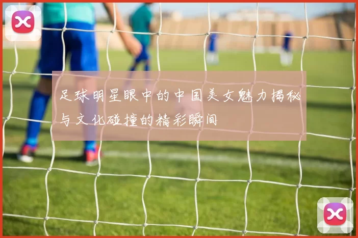 足球明星眼中的中国美女魅力揭秘与文化碰撞的精彩瞬间