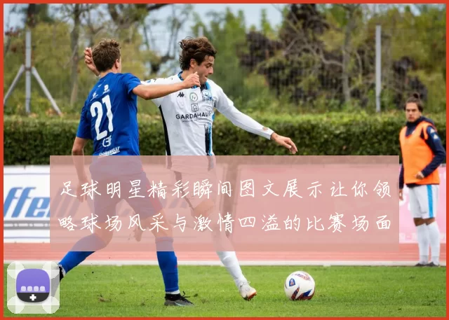 足球明星精彩瞬间图文展示让你领略球场风采与激情四溢的比赛场面
