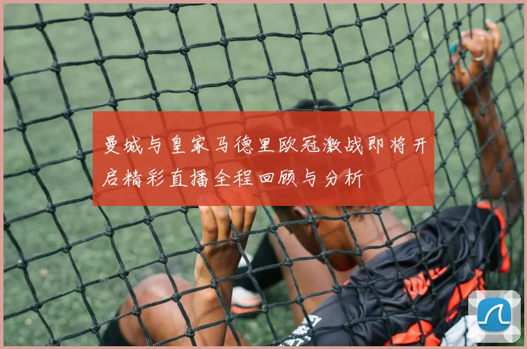 曼城与皇家马德里欧冠激战即将开启精彩直播全程回顾与分析