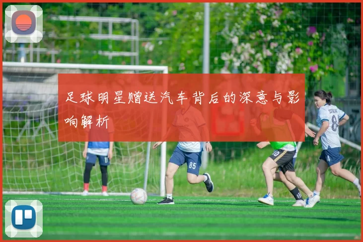 足球明星赠送汽车背后的深意与影响解析