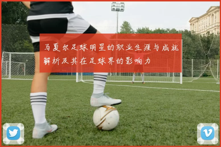 马夏尔足球明星的职业生涯与成就解析及其在足球界的影响力