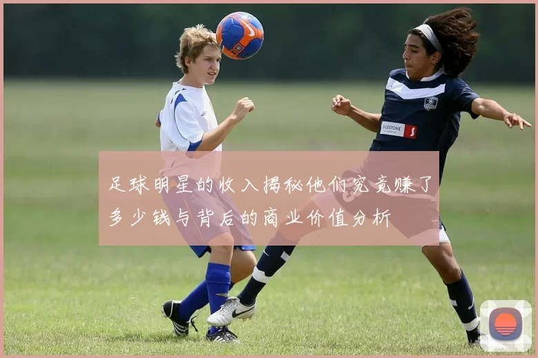 足球明星的收入揭秘他们究竟赚了多少钱与背后的商业价值分析