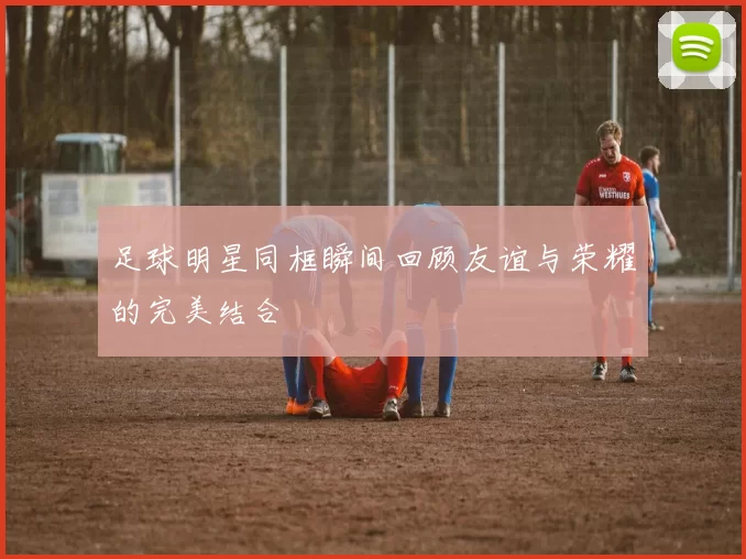 足球明星同框瞬间回顾友谊与荣耀的完美结合