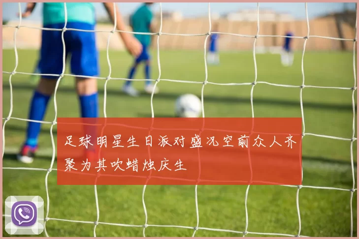 足球明星生日派对盛况空前众人齐聚为其吹蜡烛庆生