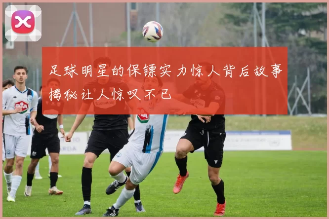 足球明星的保镖实力惊人背后故事揭秘让人惊叹不已