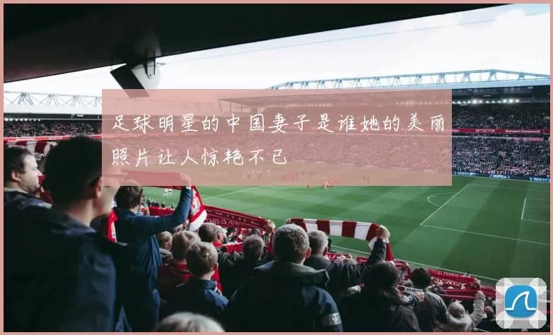 足球明星的中国妻子是谁她的美丽照片让人惊艳不已