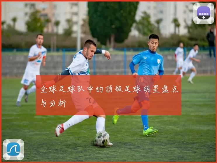 全球足球队中的顶级足球明星盘点与分析