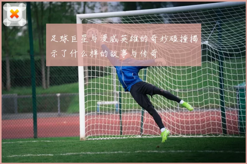 足球巨星与漫威英雄的奇妙碰撞揭示了什么样的故事与传奇