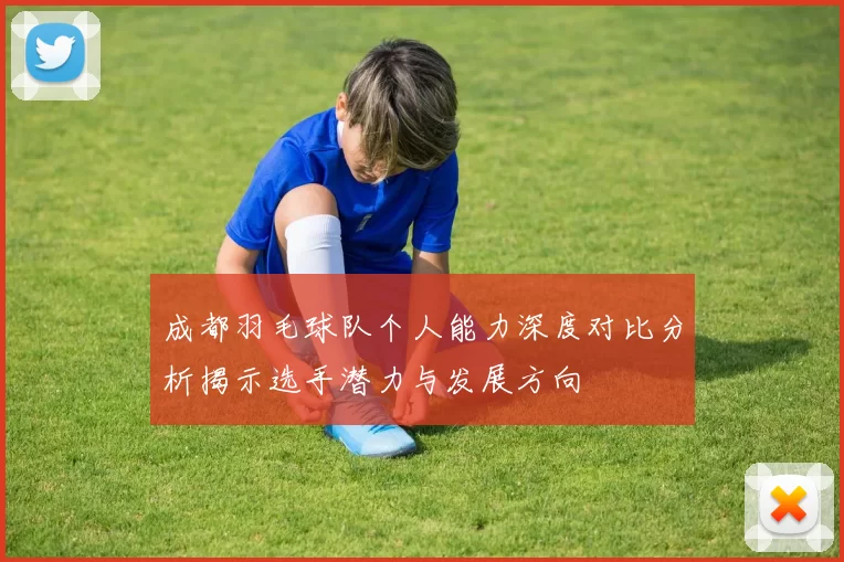 成都羽毛球队个人能力深度对比分析揭示选手潜力与发展方向