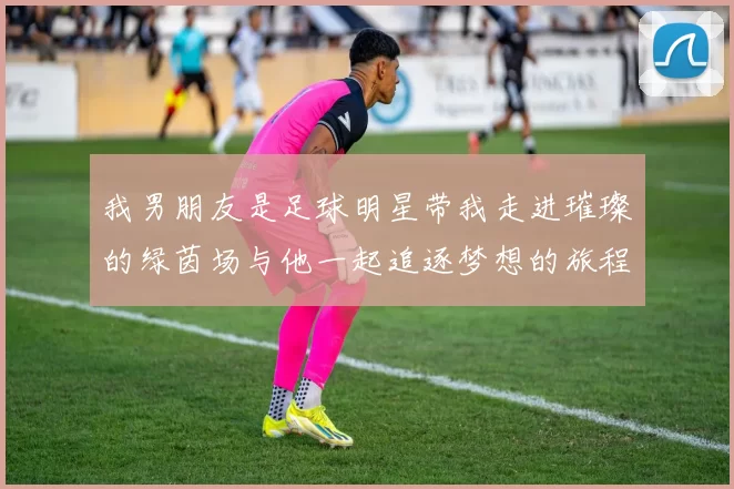 我男朋友是足球明星带我走进璀璨的绿茵场与他一起追逐梦想的旅程
