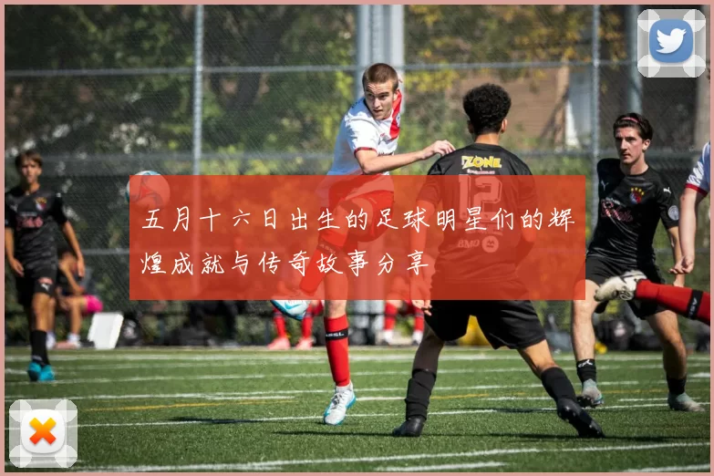 五月十六日出生的足球明星们的辉煌成就与传奇故事分享