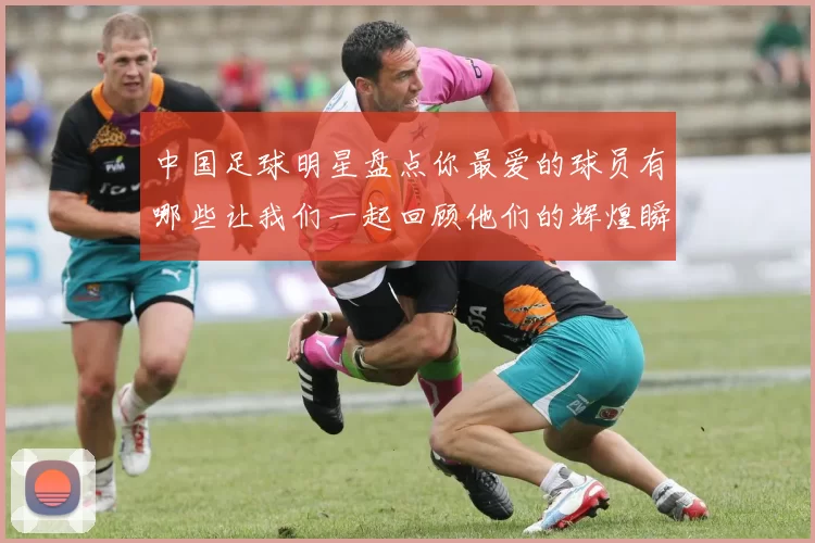 中国足球明星盘点你最爱的球员有哪些让我们一起回顾他们的辉煌瞬间