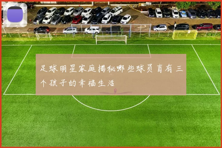 足球明星家庭揭秘哪些球员育有三个孩子的幸福生活