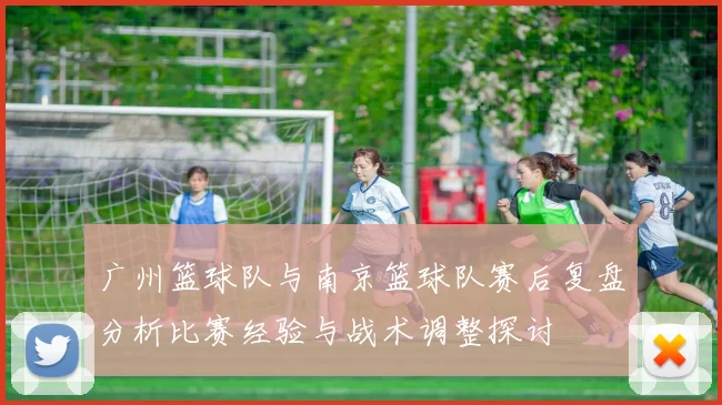 广州篮球队与南京篮球队赛后复盘分析比赛经验与战术调整探讨