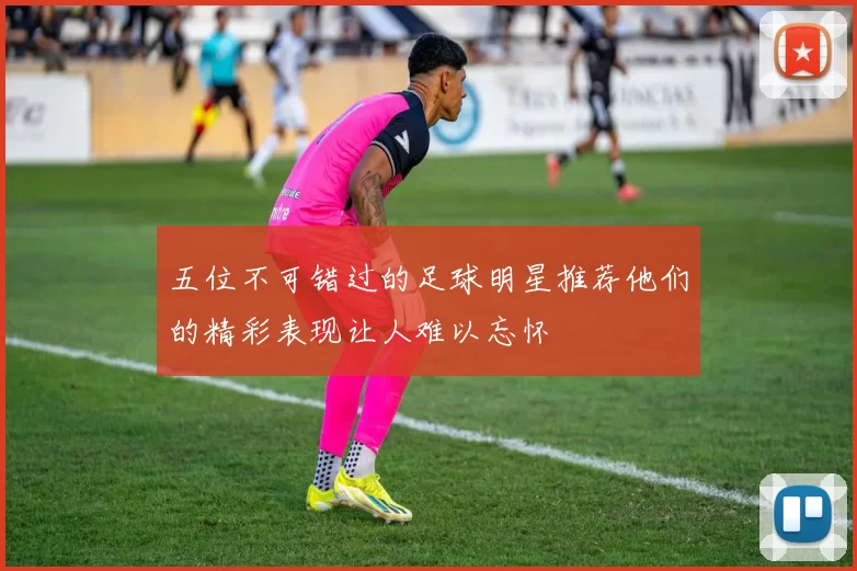 五位不可错过的足球明星推荐他们的精彩表现让人难以忘怀