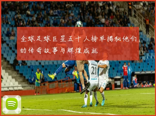 全球足球巨星五十人榜单揭秘他们的传奇故事与辉煌成就