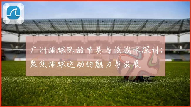 广州排球队的节奏与技战术探讨：聚焦排球运动的魅力与发展