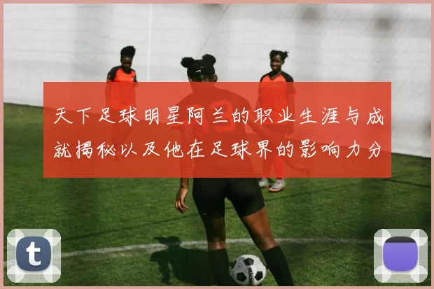 天下足球明星阿兰的职业生涯与成就揭秘以及他在足球界的影响力分析