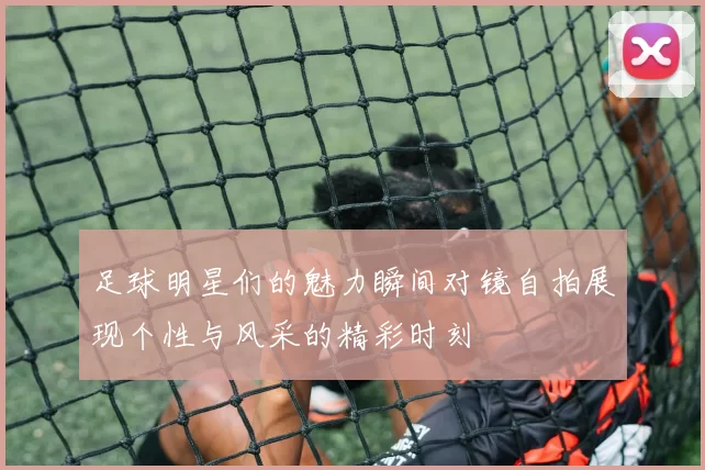 足球明星们的魅力瞬间对镜自拍展现个性与风采的精彩时刻