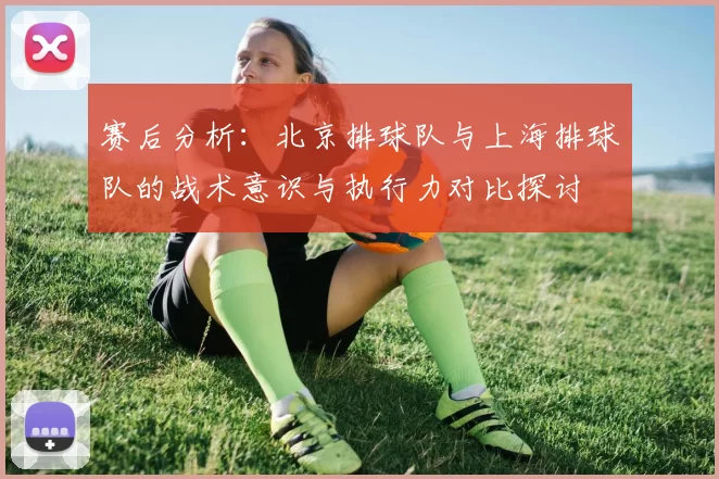 赛后分析：北京排球队与上海排球队的战术意识与执行力对比探讨