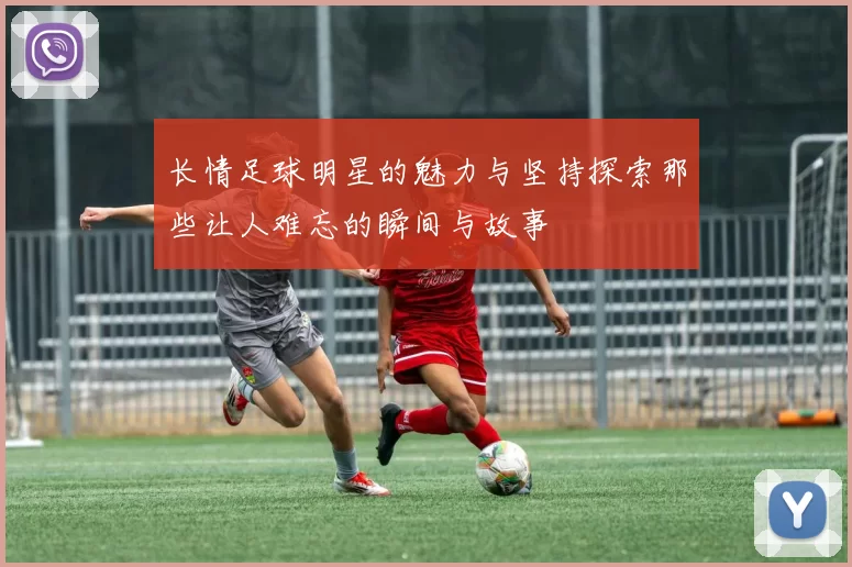 长情足球明星的魅力与坚持探索那些让人难忘的瞬间与故事