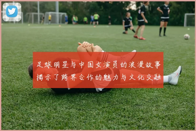 足球明星与中国女演员的浪漫故事揭示了跨界合作的魅力与文化交融的精彩瞬间