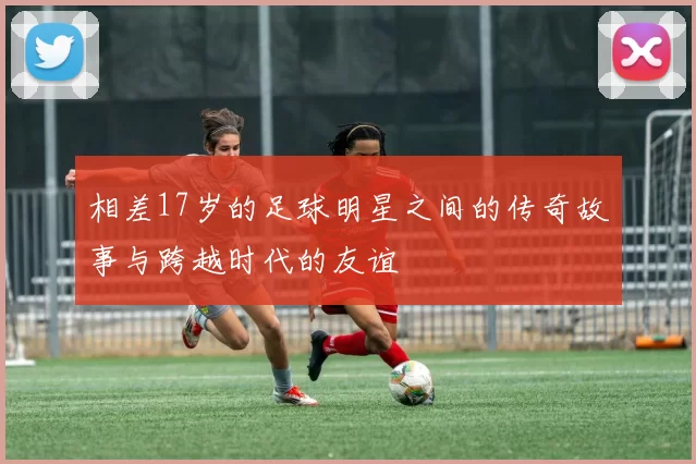 相差17岁的足球明星之间的传奇故事与跨越时代的友谊