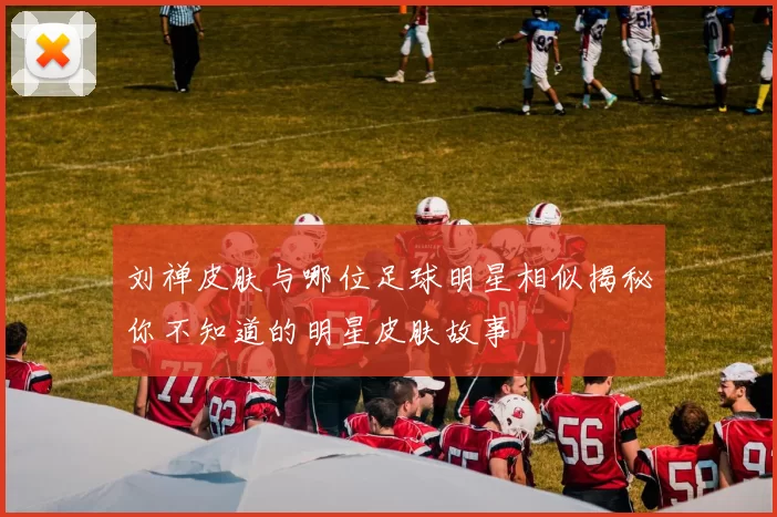 刘禅皮肤与哪位足球明星相似揭秘你不知道的明星皮肤故事