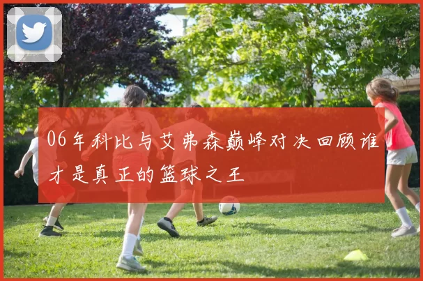06年科比与艾弗森巅峰对决回顾谁才是真正的篮球之王