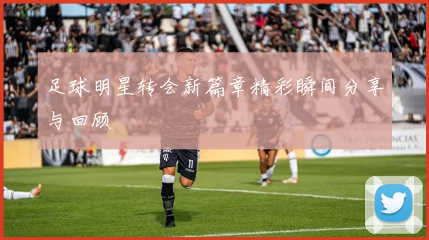 足球明星转会新篇章精彩瞬间分享与回顾