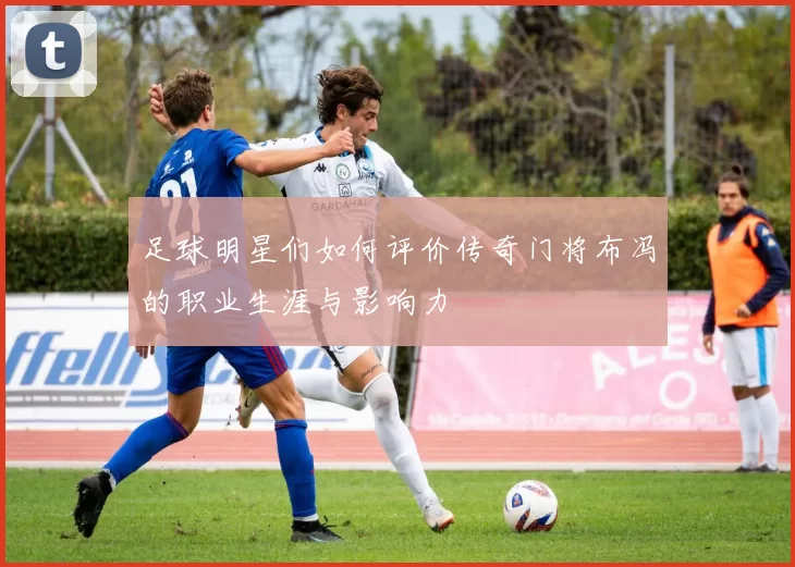 足球明星们如何评价传奇门将布冯的职业生涯与影响力