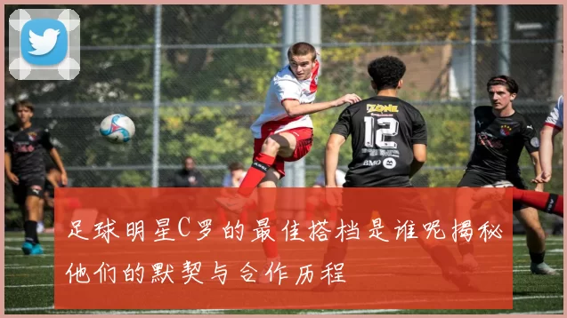 足球明星C罗的最佳搭档是谁呢揭秘他们的默契与合作历程