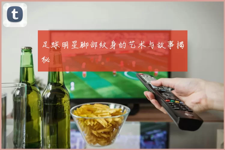 足球明星脚部纹身的艺术与故事揭秘