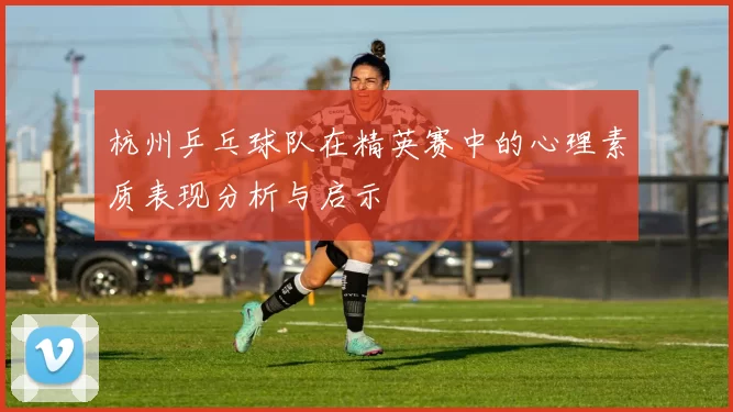 杭州乒乓球队在精英赛中的心理素质表现分析与启示