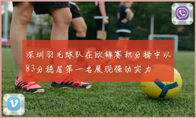 深圳羽毛球队在欧锦赛积分榜中以83分稳居第一名展现强劲实力