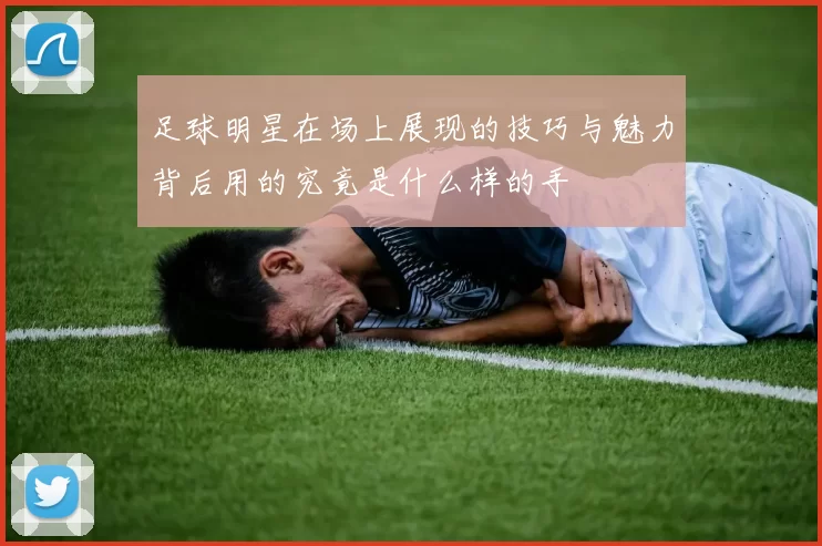 足球明星在场上展现的技巧与魅力背后用的究竟是什么样的手
