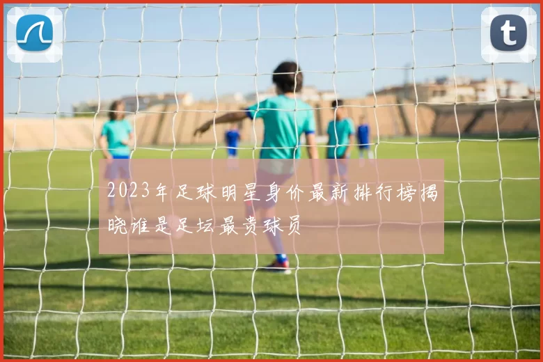 2023年足球明星身价最新排行榜揭晓谁是足坛最贵球员