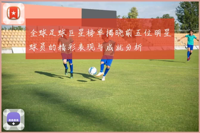 全球足球巨星榜单揭晓前五位明星球员的精彩表现与成就分析
