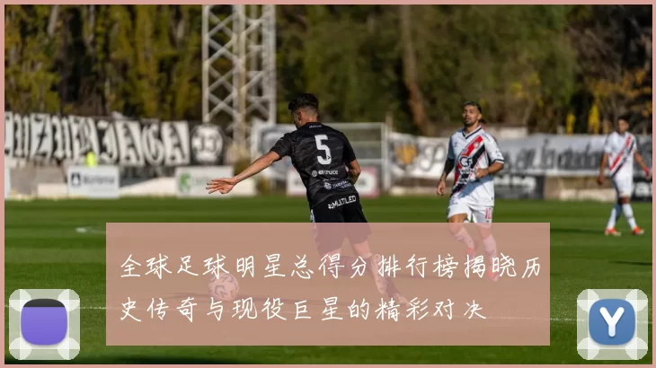 全球足球明星总得分排行榜揭晓历史传奇与现役巨星的精彩对决