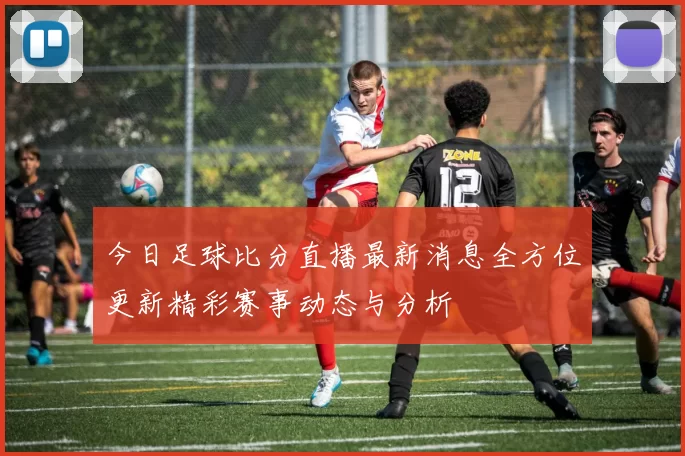 今日足球比分直播最新消息全方位更新精彩赛事动态与分析